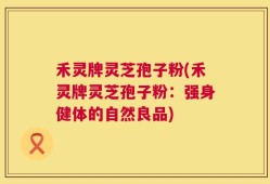 禾灵牌灵芝孢子粉(禾灵牌灵芝孢子粉：强身健体的自然良品)