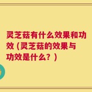灵芝菇有什么效果和功效 (灵芝菇的效果与功效是什么？)