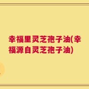 幸福里灵芝孢子油(幸福源自灵芝孢子油)