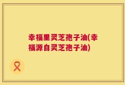 幸福里灵芝孢子油(幸福源自灵芝孢子油)
