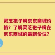 灵芝孢子粉京东商城价格？了解灵芝孢子粉在京东商城的最新价位？