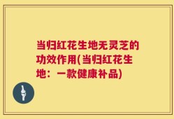 当归红花生地无灵芝的功效作用(当归红花生地：一款健康补品)