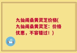九仙阁桑黄灵芝价格(九仙阁桑黄灵芝：价格优惠，不容错过！)