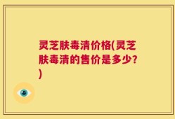 灵芝肤毒清价格(灵芝肤毒清的售价是多少？)