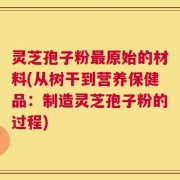 灵芝孢子粉最原始的材料(从树干到营养保健品：制造灵芝孢子粉的过程)