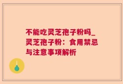 不能吃灵芝孢子粉吗_灵芝孢子粉：食用禁忌与注意事项解析