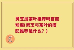 灵芝加茶叶推荐吗百度知道(灵芝与茶叶的搭配推荐是什么？)