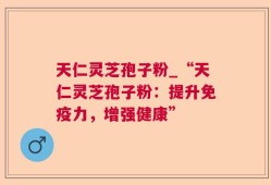 天仁灵芝孢子粉_“天仁灵芝孢子粉：提升免疫力，增强健康”