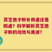 灵芝孢子粉补阴虚还是阳虚？科学解析灵芝孢子粉的功效与用途？