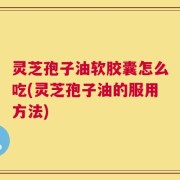 灵芝孢子油软胶囊怎么吃(灵芝孢子油的服用方法)