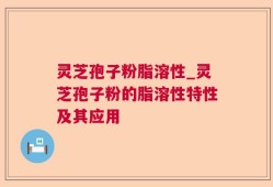 灵芝孢子粉脂溶性_灵芝孢子粉的脂溶性特性及其应用
