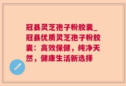 冠县灵芝孢子粉胶囊_冠县优质灵芝孢子粉胶囊：高效保健，纯净天然，健康生活新选择