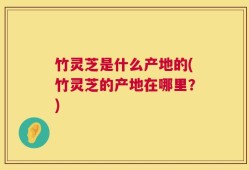 竹灵芝是什么产地的(竹灵芝的产地在哪里？)