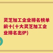 灵芝加工企业排名榜单前十(十大灵芝加工企业排名出炉)