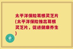 太平洋保险葛根灵芝片(太平洋保险推出葛根灵芝片，促进健康养生)