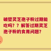 破壁灵芝孢子粉过期能吃吗？？解答过期灵芝孢子粉的食用问题？
