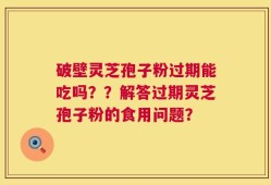 破壁灵芝孢子粉过期能吃吗？？解答过期灵芝孢子粉的食用问题？