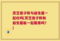 灵芝孢子粉与益生菌一起吃吗(灵芝孢子粉和益生菌能一起服用吗？)