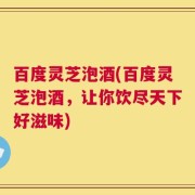 百度灵芝泡酒(百度灵芝泡酒，让你饮尽天下好滋味)