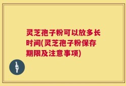 灵芝孢子粉可以放多长时间(灵芝孢子粉保存期限及注意事项)