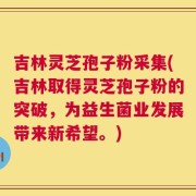 吉林灵芝孢子粉采集(吉林取得灵芝孢子粉的突破，为益生菌业发展带来新希望。)