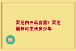 灵芝内三萜含量？灵芝最长可生长多少年