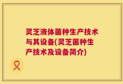 灵芝液体菌种生产技术与其设备(灵芝菌种生产技术及设备简介)