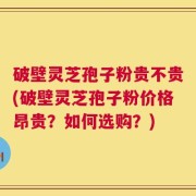 破壁灵芝孢子粉贵不贵(破壁灵芝孢子粉价格昂贵？如何选购？)