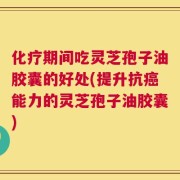 化疗期间吃灵芝孢子油胶囊的好处(提升抗癌能力的灵芝孢子油胶囊)