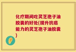 化疗期间吃灵芝孢子油胶囊的好处(提升抗癌能力的灵芝孢子油胶囊)
