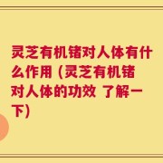 灵芝有机锗对人体有什么作用 (灵芝有机锗对人体的功效 了解一下)