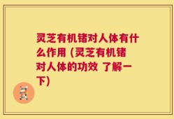 灵芝有机锗对人体有什么作用 (灵芝有机锗对人体的功效 了解一下)