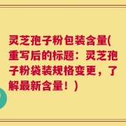 灵芝孢子粉包装含量(重写后的标题：灵芝孢子粉袋装规格变更，了解最新含量！)