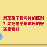 灵芝孢子粉与片的区别？灵芝孢子粉碾压的好还是粉好