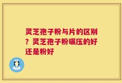 灵芝孢子粉与片的区别？灵芝孢子粉碾压的好还是粉好