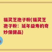 福灵芝孢子粉(福灵芝孢子粉：延年益寿的奇妙保健品)