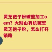 灵芝孢子粉破壁加工oem？大别山有机破壁灵芝孢子粉，怎么打开销路