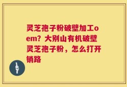 灵芝孢子粉破壁加工oem？大别山有机破壁灵芝孢子粉，怎么打开销路