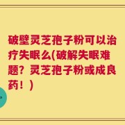 破壁灵芝孢子粉可以治疗失眠么(破解失眠难题？灵芝孢子粉或成良药！)