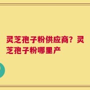 灵芝孢子粉供应商？灵芝孢子粉哪里产