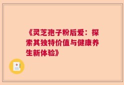 《灵芝孢子粉后爱：探索其独特价值与健康养生新体验》