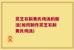 灵芝石斛黄氏炖汤的做法(如何制作灵芝石斛黄氏炖汤)