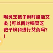 喝灵芝孢子粉时能能艾灸 (可以同时喝灵芝孢子粉和进行艾灸吗？)