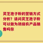 灵芝孢子粉的营销方式分析？请问灵芝孢子粉可以做为初级农产品销售吗你
