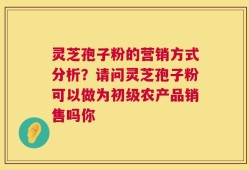 灵芝孢子粉的营销方式分析？请问灵芝孢子粉可以做为初级农产品销售吗你