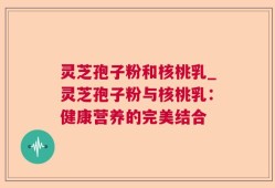 灵芝孢子粉和核桃乳_灵芝孢子粉与核桃乳：健康营养的完美结合
