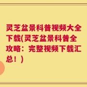 灵芝盆景科普视频大全下载(灵芝盆景科普全攻略：完整视频下载汇总！)