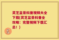 灵芝盆景科普视频大全下载(灵芝盆景科普全攻略：完整视频下载汇总！)