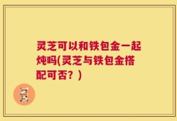 灵芝可以和铁包金一起炖吗(灵芝与铁包金搭配可否？)