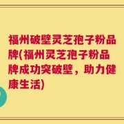 福州破壁灵芝孢子粉品牌(福州灵芝孢子粉品牌成功突破壁，助力健康生活)